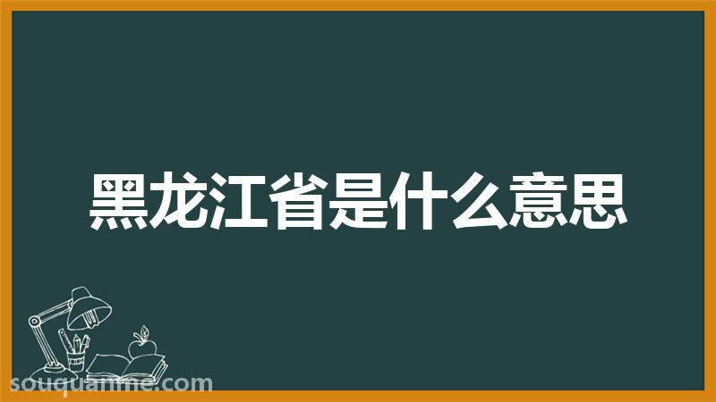 黑龙江省是什么意思 黑龙江省的读音拼音 黑龙江省的词语解释